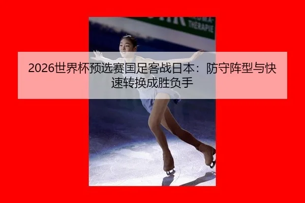 2026世界杯预选赛国足客战日本：防守阵型与快速转换成胜负手