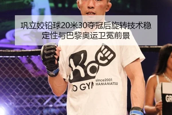 巩立姣铅球20米30夺冠后旋转技术稳定性与巴黎奥运卫冕前景