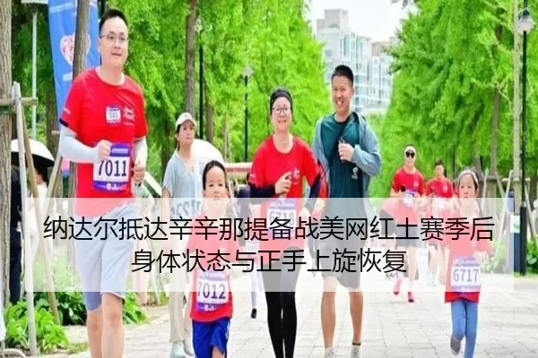 纳达尔抵达辛辛那提备战美网红土赛季后身体状态与正手上旋恢复